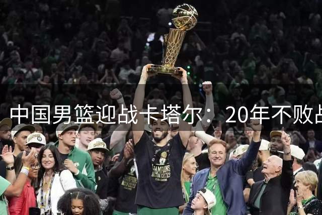 中国男篮迎战卡塔尔：20年不败战绩背后，郭士强调兵遣将