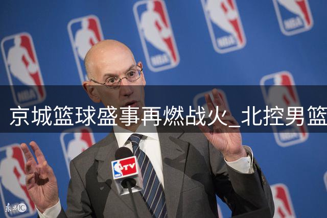 京城篮球盛事再燃战火 北控男篮双线联动引爆超三联赛