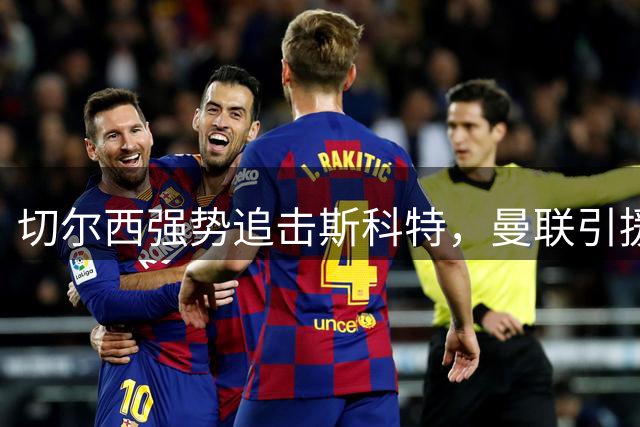 切尔西强势追击斯科特，曼联引援策略陷入两难