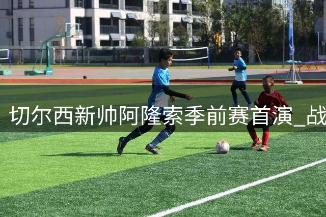 切尔西新帅阿隆索季前赛首演 战术细节指导引关注