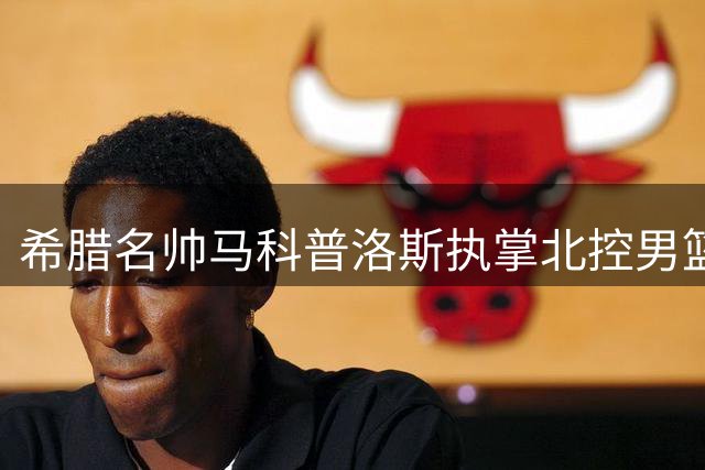 希腊名帅马科普洛斯执掌北控男篮帅印 打造全新教练团队