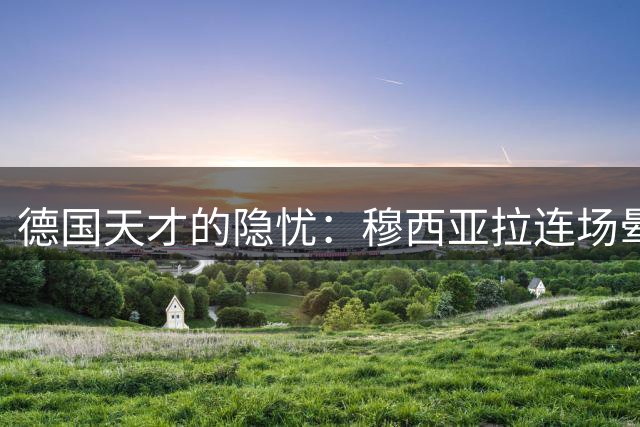 德国天才的隐忧：穆西亚拉连场晕倒，继续踢球背后的健康警钟