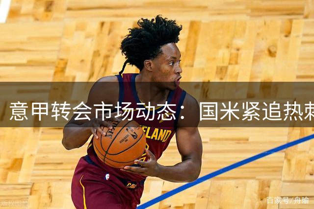 意甲转会市场动态：国米紧追热刺后卫 米兰内部风波持续