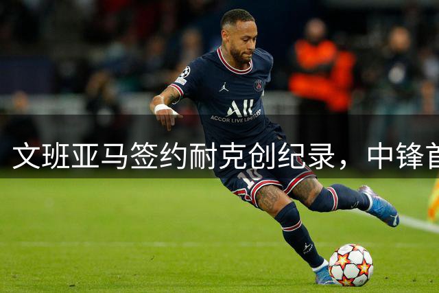 文班亚马签约耐克创纪录，中锋首获签名鞋线