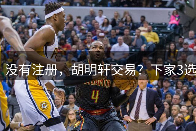 没有注册，胡明轩交易？下家3选1，转会费或曝光，或和杜锋爱徒联手