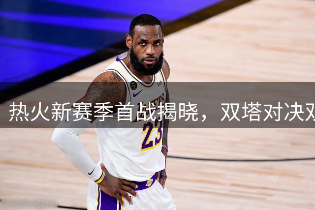 热火新赛季首战揭晓，双塔对决双枪谁将胜出？