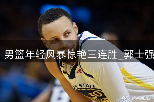 男篮年轻风暴惊艳三连胜 郭士强革新阵容剑指世预赛硬仗