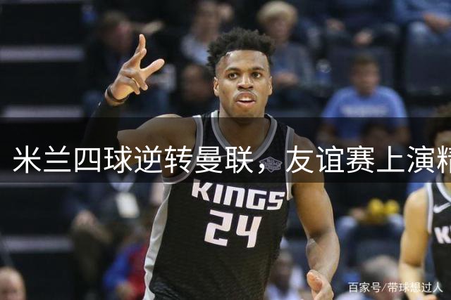 米兰四球逆转曼联，友谊赛上演精彩对决