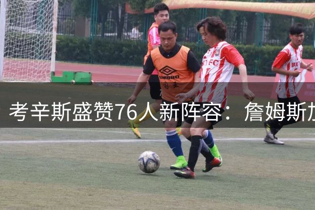 考辛斯盛赞76人新阵容：詹姆斯加盟重现"宇宙勇"式豪华配置