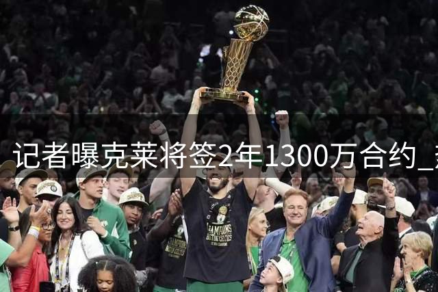 记者曝克莱将签2年1300万合约 热火光剩中产特例空间