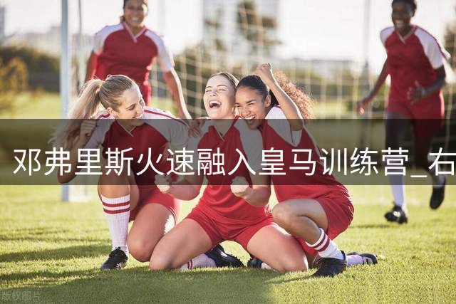邓弗里斯火速融入皇马训练营 右路竞争格局或将重塑