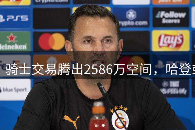 骑士交易腾出2586万空间，哈登或面临大幅降薪
