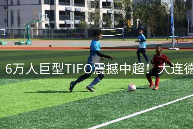 6万人巨型TIFO震撼中超！大连德比创收视奇迹，亚冠梦想重燃