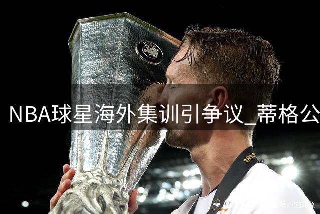 NBA球星海外集训引争议 蒂格公开质问爱德华兹为何冷落防守悍将
